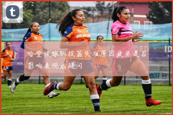 哈登谈球队投篮失准原因疲劳是否影响表现成疑问