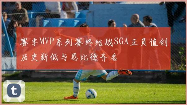 赛季MVP系列赛终结战SGA正负值创历史新低与恩比德齐名