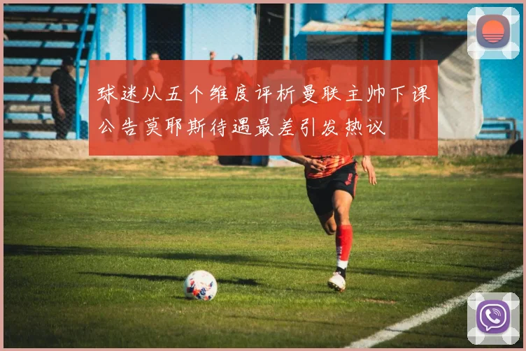 球迷从五个维度评析曼联主帅下课公告莫耶斯待遇最差引发热议