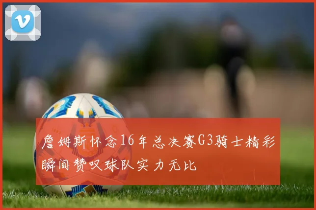 詹姆斯怀念16年总决赛G3骑士精彩瞬间赞叹球队实力无比