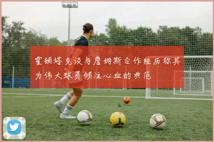 霍顿塔克谈与詹姆斯合作经历称其为伟大球员倾注心血的典范
