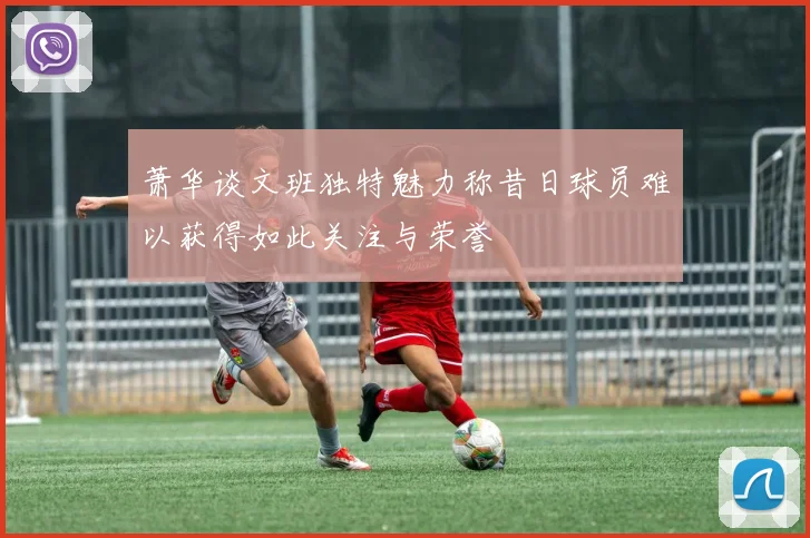 萧华谈文班独特魅力称昔日球员难以获得如此关注与荣誉