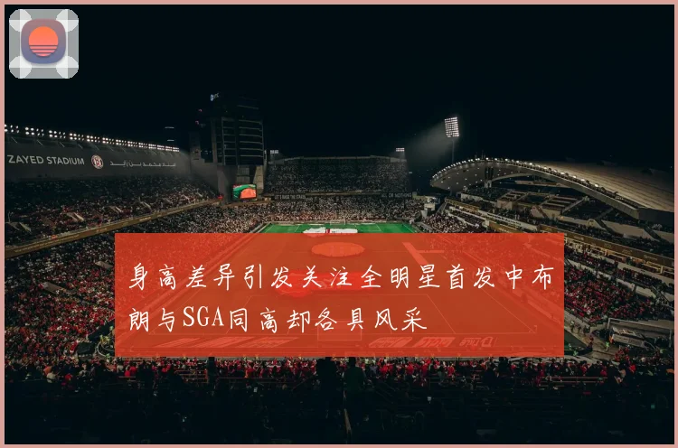 身高差异引发关注全明星首发中布朗与SGA同高却各具风采
