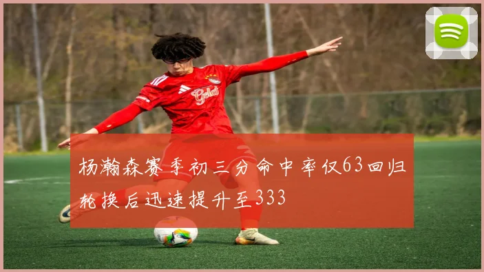 杨瀚森赛季初三分命中率仅63回归轮换后迅速提升至333