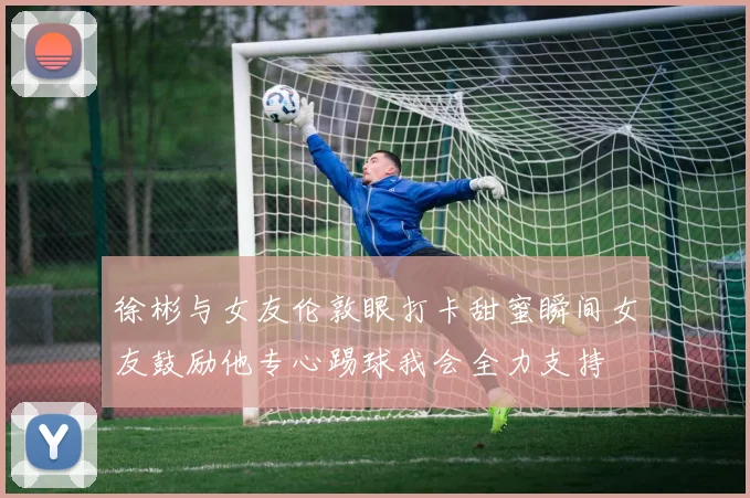 徐彬与女友伦敦眼打卡甜蜜瞬间女友鼓励他专心踢球我会全力支持