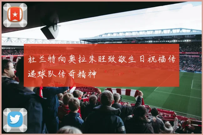 杜兰特向奥拉朱旺致敬生日祝福传递球队传奇精神