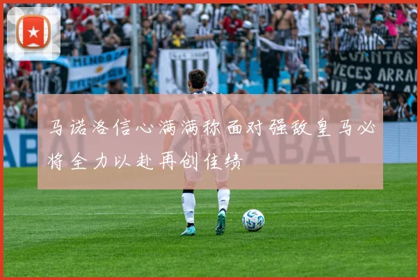 马诺洛信心满满称面对强敌皇马必将全力以赴再创佳绩