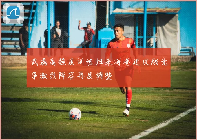 武磊高强度训练归来海港进攻线竞争激烈阵容再度调整