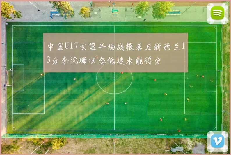 中国U17女篮半场战报落后新西兰13分李沅珊状态低迷未能得分