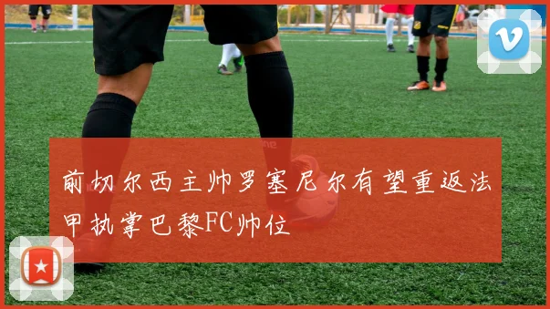 前切尔西主帅罗塞尼尔有望重返法甲执掌巴黎FC帅位