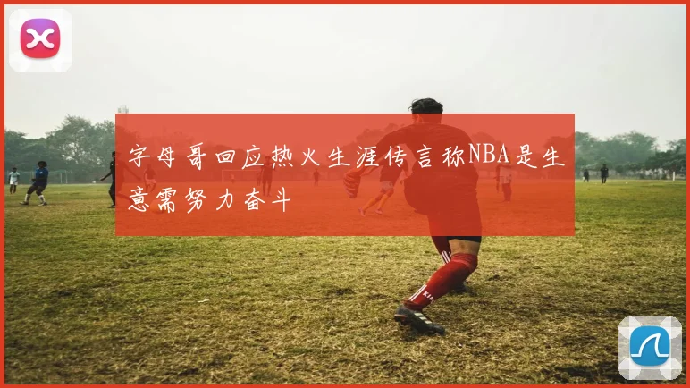 字母哥回应热火生涯传言称NBA是生意需努力奋斗