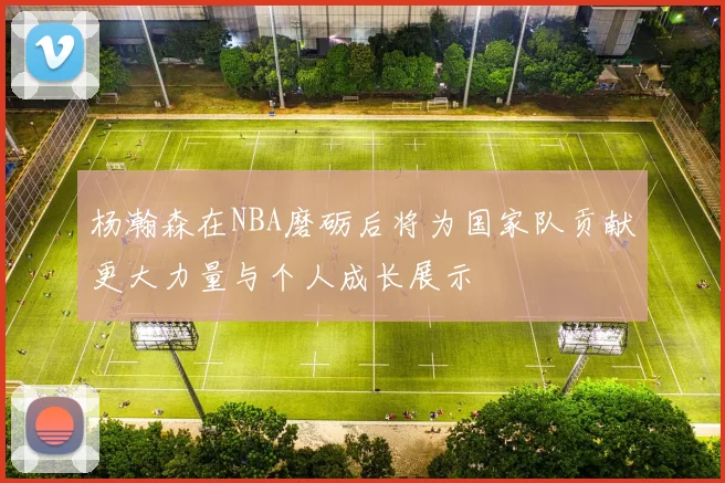 杨瀚森在NBA磨砺后将为国家队贡献更大力量与个人成长展示